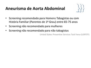 Aneurisma de Aorta Abdominal

• Screening recomendado para Homens Tabagistas ou com
  História Familiar (Parentes de 1º Grau) entre 65-75 anos
• Screening não recomendado para mulheres
• Screening não recomendado para não tabagistas
                           United States Preventive Services Task Force (USPSTF)
 