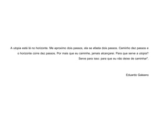 A utopia está lá no horizonte. Me aproximo dois passos, ela se afasta dois passos. Caminho dez passos e
     o horizonte corre dez passos. Por mais que eu caminhe, jamais alcançarei. Para que serve a utopia?
                                                    Serve para isso: para que eu não deixe de caminhar".


                                                                                       Eduardo Galeano
 