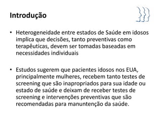 Introdução

• Heterogeneidade entre estados de Saúde em idosos
  implica que decisões, tanto preventivas como
  terapêuticas, devem ser tomadas baseadas em
  necessidades individuais

• Estudos sugerem que pacientes idosos nos EUA,
  principalmente mulheres, recebem tanto testes de
  screening que são inapropriados para sua idade ou
  estado de saúde e deixam de receber testes de
  screening e intervenções preventivas que são
  recomendadas para manuntenção da saúde.
 