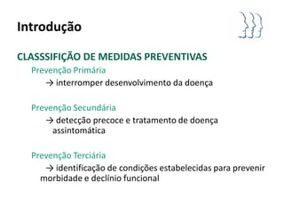 Introdução

CLASSSIFIÇÃO DE MEDIDAS PREVENTIVAS
  Prevenção Primária
     → interromper desenvolvimento da doença

  Prevenção Secundária
     → detecção precoce e tratamento de doença
       assintomática

  Prevenção Terciária
     → identificação de condições estabelecidas para prevenir
    morbidade e declínio funcional
 