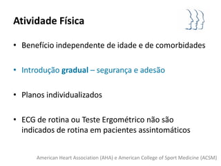 Atividade Física

• Benefício independente de idade e de comorbidades

• Introdução gradual – segurança e adesão

• Planos individualizados

• ECG de rotina ou Teste Ergométrico não são
  indicados de rotina em pacientes assintomáticos


      American Heart Association (AHA) e American College of Sport Medicine (ACSM)
 