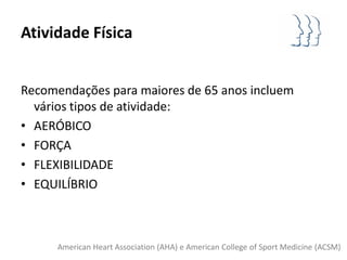 Atividade Física


Recomendações para maiores de 65 anos incluem
  vários tipos de atividade:
• AERÓBICO
• FORÇA
• FLEXIBILIDADE
• EQUILÍBRIO



      American Heart Association (AHA) e American College of Sport Medicine (ACSM)
 