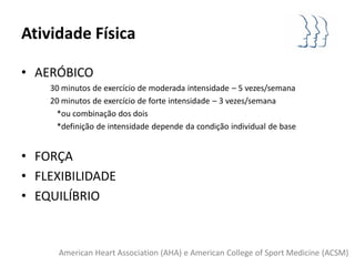 Atividade Física

• AERÓBICO
    30 minutos de exercício de moderada intensidade – 5 vezes/semana
    20 minutos de exercício de forte intensidade – 3 vezes/semana
     *ou combinação dos dois
     *definição de intensidade depende da condição individual de base


• FORÇA
• FLEXIBILIDADE
• EQUILÍBRIO


      American Heart Association (AHA) e American College of Sport Medicine (ACSM)
 