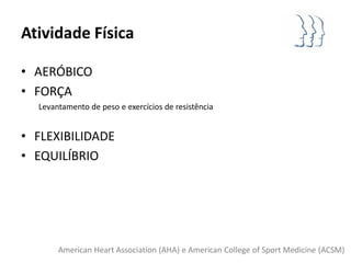 Atividade Física

• AERÓBICO
• FORÇA
  Levantamento de peso e exercícios de resistência


• FLEXIBILIDADE
• EQUILÍBRIO




       American Heart Association (AHA) e American College of Sport Medicine (ACSM)
 