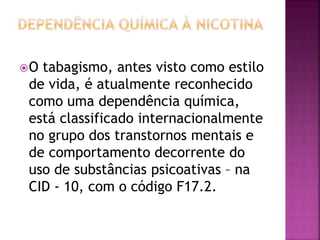 O tabagismo, antes visto como estilo 
de vida, é atualmente reconhecido 
como uma dependência química, 
está classificado internacionalmente 
no grupo dos transtornos mentais e 
de comportamento decorrente do 
uso de substâncias psicoativas – na 
CID - 10, com o código F17.2. 
 