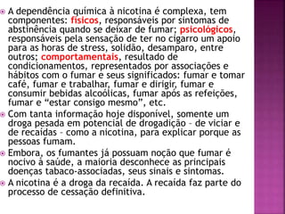  A dependência química à nicotina é complexa, tem 
componentes: físicos, responsáveis por sintomas de 
abstinência quando se deixar de fumar; psicológicos, 
responsáveis pela sensação de ter no cigarro um apoio 
para as horas de stress, solidão, desamparo, entre 
outros; comportamentais, resultado de 
condicionamentos, representados por associações e 
hábitos com o fumar e seus significados: fumar e tomar 
café, fumar e trabalhar, fumar e dirigir, fumar e 
consumir bebidas alcoólicas, fumar após as refeições, 
fumar e “estar consigo mesmo”, etc. 
 Com tanta informação hoje disponível, somente um 
droga pesada em potencial de drogadição – de viciar e 
de recaídas – como a nicotina, para explicar porque as 
pessoas fumam. 
 Embora, os fumantes já possuam noção que fumar é 
nocivo à saúde, a maioria desconhece as principais 
doenças tabaco-associadas, seus sinais e sintomas. 
 A nicotina é a droga da recaída. A recaída faz parte do 
processo de cessação definitiva. 
 