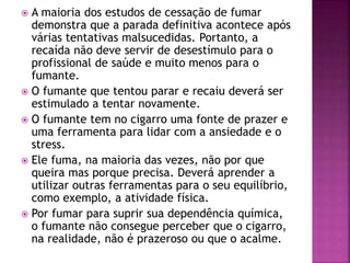  A maioria dos estudos de cessação de fumar 
demonstra que a parada definitiva acontece após 
várias tentativas malsucedidas. Portanto, a 
recaída não deve servir de desestímulo para o 
profissional de saúde e muito menos para o 
fumante. 
 O fumante que tentou parar e recaiu deverá ser 
estimulado a tentar novamente. 
 O fumante tem no cigarro uma fonte de prazer e 
uma ferramenta para lidar com a ansiedade e o 
stress. 
 Ele fuma, na maioria das vezes, não por que 
queira mas porque precisa. Deverá aprender a 
utilizar outras ferramentas para o seu equilíbrio, 
como exemplo, a atividade física. 
 Por fumar para suprir sua dependência química, 
o fumante não consegue perceber que o cigarro, 
na realidade, não é prazeroso ou que o acalme. 
 