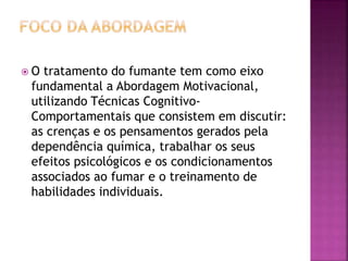  O tratamento do fumante tem como eixo 
fundamental a Abordagem Motivacional, 
utilizando Técnicas Cognitivo- 
Comportamentais que consistem em discutir: 
as crenças e os pensamentos gerados pela 
dependência química, trabalhar os seus 
efeitos psicológicos e os condicionamentos 
associados ao fumar e o treinamento de 
habilidades individuais. 
 