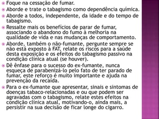  Foque na cessação de fumar. 
 Aborde e trate o tabagismo como dependência química. 
 Aborde a todos, independente, da idade e do tempo de 
tabagismo. 
 Ressalte mais os benefícios de parar de fumar, 
associando o abandono do fumo à melhoria na 
qualidade de vida e nas mudanças de comportamento. 
 Aborde, também o não-fumante, pergunte sempre se 
não está exposto à FAT, relate os riscos para a saúde 
desta exposição e os efeitos do tabagismo passivo na 
condição clínica atual (se houver). 
 Dê ênfase para o sucesso do ex-fumante, nunca 
esqueça de parabenizá-lo pelo fato de ter parado de 
fumar, este reforço é muito importante e ajuda na 
prevenção da recaída. 
 Para o ex-fumante que apresentar, sinais e sintomas de 
doenças tabaco-relacionadas e ou que podem ser 
agravadas com o tabagismo, relate estes efeitos na 
condição clínica atual, motivando-o, ainda mais, a 
persistir na sua decisão de ficar longe do cigarro. 
 