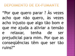 “Por que quero parar ? Às vezes 
acho que não quero, às vezes 
acho injusto que algo tão bom e 
que me ajuda a aliviar a tensão 
e relaxar, tenha de ser 
prejudicial para mim. Por que as 
conseqüências têm que ser tão 
ruins?” 
 