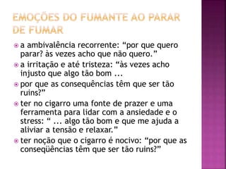  a ambivalência recorrente: “por que quero 
parar? às vezes acho que não quero.” 
 a irritação e até tristeza: “às vezes acho 
injusto que algo tão bom ... 
 por que as consequências têm que ser tão 
ruins?” 
 ter no cigarro uma fonte de prazer e uma 
ferramenta para lidar com a ansiedade e o 
stress: “ ... algo tão bom e que me ajuda a 
aliviar a tensão e relaxar.” 
 ter noção que o cigarro é nocivo: “por que as 
conseqüências têm que ser tão ruins?” 
 