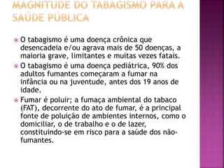  O tabagismo é uma doença crônica que 
desencadeia e/ou agrava mais de 50 doenças, a 
maioria grave, limitantes e muitas vezes fatais. 
 O tabagismo é uma doença pediátrica, 90% dos 
adultos fumantes começaram a fumar na 
infância ou na juventude, antes dos 19 anos de 
idade. 
 Fumar é poluir; a fumaça ambiental do tabaco 
(FAT), decorrente do ato de fumar, é a principal 
fonte de poluição de ambientes internos, como o 
domiciliar, o de trabalho e o de lazer, 
constituindo-se em risco para a saúde dos não-fumantes. 
 