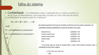 Falha do sistema
• Confiabilidade - A confiabilidade mede a habilidade de um sistema, produto ou
serviço que irá desempenhar, como esperado, durante um certo intervalo de tempo.
A confiabilidade do sistema total, Rs, é dada por:
Rs = R1 × R2 × R3 × ... × Rn
onde:
R1 = confiabilidade do componente 1
R2 = confiabilidade do componente 2
etc.
 
