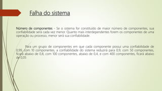 Falha do sistema
Número de componentes - Se o sistema for constituído de maior número de componentes, sua
confiabilidade será cada vez menor. Quanto mais interdependentes forem os componentes de uma
operação ou processo, menor será sua confiabilidade.
Para um grupo de componentes em que cada componente possui uma confiabilidade de
0,99, com 10 componentes, a confiabilidade do sistema reduzirá para 0,9, com 50 componentes,
ficará abaixo de 0,8, com 100 componentes, abaixo de 0,4, e com 400 componentes, ficará abaixo
de 0,05
 
