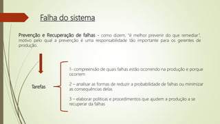 Falha do sistema
Prevenção e Recuperação de falhas - como dizem, “é melhor prevenir do que remediar”,
motivo pelo qual a prevenção é uma responsabilidade tão importante para os gerentes de
produção.
Tarefas
1- compreensão de quais falhas estão ocorrendo na produção e porque
ocorrem
2 – analisar as formas de reduzir a probabilidade de falhas ou minimizar
as consequências delas
3 – elaborar politicas e procedimentos que ajudem a produção a se
recuperar da falhas
 