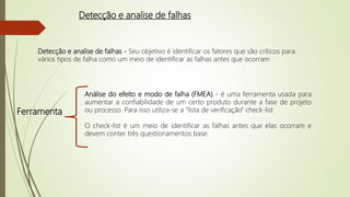 Detecção e analise de falhas
Detecção e analise de falhas - Seu objetivo é identificar os fatores que são críticos para
vários tipos de falha como um meio de identificar as falhas antes que ocorram
Análise do efeito e modo de falha (FMEA) - é uma ferramenta usada para
aumentar a confiabilidade de um certo produto durante a fase de projeto
ou processo. Para isso utiliza-se a “lista de verificação” check-list
O check-list é um meio de identificar as falhas antes que elas ocorram e
devem conter três questionamentos base:
Ferramenta
 