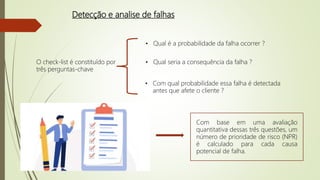 Detecção e analise de falhas
O check-list é constituído por
três perguntas-chave
• Qual é a probabilidade da falha ocorrer ?
• Qual seria a consequência da falha ?
• Com qual probabilidade essa falha é detectada
antes que afete o cliente ?
Com base em uma avaliação
quantitativa dessas três questões, um
número de prioridade de risco (NPR)
é calculado para cada causa
potencial de falha.
 