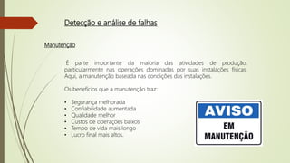 Detecção e análise de falhas
Manutenção
É parte importante da maioria das atividades de produção,
particularmente nas operações dominadas por suas instalações físicas.
Aqui, a manutenção baseada nas condições das instalações.
Os benefícios que a manutenção traz:
• Segurança melhorada
• Confiabilidade aumentada
• Qualidade melhor
• Custos de operações baixos
• Tempo de vida mais longo
• Lucro final mais altos.
 