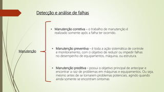 Detecção e análise de falhas
Manutenção
• Manutenção corretiva – o trabalho de manutenção é
realizado somente após a falha ter ocorrido.
• Manutenção preventiva - é toda a ação sistemática de controle
e monitoramento, com o objetivo de reduzir ou impedir falhas
no desempenho de equipamentos, máquina, ou estrutura.
• Manutenção preditiva - possui o objetivo principal de antecipar e
encontrar a raiz de problemas em máquinas e equipamentos. Ou seja,
mesmo antes de se tornarem problemas potenciais, agindo quando
ainda somente se encontram sintomas
 
