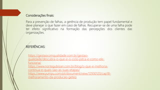 Considerações finais:
Para a prevenção de falhas, a gerência de produção tem papel fundamental e
deve planejar o que fazer em caso de falhas. Recuperar-se de uma falha pode
ter efeito significativo na formação das percepções dos clientes das
organizações.
https://gestaocomqualidade.com.br/gestao-
qualidade/descubra-o-que-e-o-ciclo-pdca-e-como-ele-
funciona/
https://www.nortegubisian.com.br/blog/o-que-e-melhoria-
continua-e-quais-sao-as-suas-etapas/
https://www.yumpu.com/pt/document/view/12930120/cap18-
melhoramento-da-producao-geteq
REFERÊNCIAS:
 