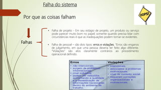 Por que as coisas falham
Falhas
• Falha de projeto - Em seu estágio de projeto, um produto ou serviço
pode parecer muito bom no papel; somente quando precisa lidar com
circunstâncias reais é que as inadequações podem tornar-se evidentes.
• Falha de pessoal – são dois tipos: erros e violações. “Erros são enganos
de julgamento, em que uma pessoa deveria ter feito algo diferente.
“Violações” são atos claramente contrários ao procedimento
operacional definido.
Falha do sistema
 