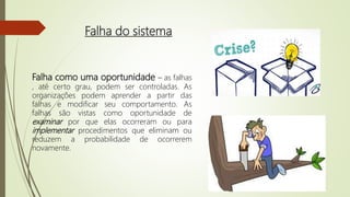 Falha do sistema
Falha como uma oportunidade – as falhas
, até certo grau, podem ser controladas. As
organizações podem aprender a partir das
falhas e modificar seu comportamento. As
falhas são vistas como oportunidade de
examinar por que elas ocorreram ou para
implementar procedimentos que eliminam ou
reduzem a probabilidade de ocorrerem
novamente.
 