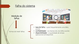 Falha do sistema
Medição de
falhas
formas de medir falhas
• taxa de falha – quão frequentemente uma falha
ocorre;
• confiabilidade – as chances de uma falha ocorrer;
• disponibilidade – a quantidade de tempo
operacional útil disponível.
 