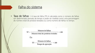 Falha do sistema
• Taxa de falhas - A taxa de falha (TF) é calculada como o número de falhas
em determinado período de tempo e pode ser medida como uma porcentagem
do número total de produto testados ou como número de falhas no tempo.
Ou
 