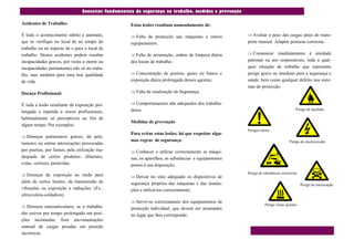 Conceitos fundamentais da segurança no trabalho, medidas e prevenção

Acidentes de Trabalho:                              Estas lesões resultam nomeadamente de:

É todo o acontecimento súbito e anómalo,             Falta de protecção nas máquinas e outros          Avaliar o peso das cargas antes do trans-
que se verifique no local de no tempo do            equipamentos;                                      porte manual. Adaptar posturas correctas.
trabalho ou no trajecto de e para o local de
trabalho. Destes acidentes podem resultar            Falta de arrumação, ordem de limpeza diária       Comunicar    imediatamente à entidade
incapacidades graves, por vezes a morte ou          dos locais de trabalho;                            patronal ou aos responsáveis, toda e qual-
incapacidades permanentes não só no traba-                                                             quer situação de trabalho que represente
lho, mas também para uma boa qualidade               Concentração de poeiras, gases ou fumos e        perigo grave ou imediato para a segurança e
de vida.                                            exposição diária prolongada desses agentes;        saúde, bem como qualquer defeito nos siste-
                                                                                                       mas de protecção.
Doença Profissional:                                 Falta de sinalização de Segurança;


É toda a lesão resultante da exposição pro-          Comportamentos não adequados dos trabalha-
                                                    dores.                                                                            Perigo de incêndio
longada e repetida a riscos profissionais,
habitualmente só perceptíveis ao fim de
                                                    Medidas de prevenção
algum tempo. Por exemplos:
                                                                                                       Perigos vários
                                                    Para evitar estas lesões, há que respeitar algu-
 Doenças pulmonares graves, da pele,
                                                    mas regras de segurança:                                                      Perigo de electrocussão
tumores ou outras intoxicações provocadas
por poeiras, por fumos, pela utilização ina-         Conhecer e utilizar correctamente as máqui-
dequada de certos produtos: diluentes,              nas, os aparelhos, as substâncias e equipamentos
colas, vernizes, pesticidas.                        postos à sua disposição;
                                                                                                       Perigo de substâncias corrosivas
 Doenças de exposição ao ruído para                 Deixar no sítio adequado os dispositivos de
além de certos limites, da transmissão de           segurança próprios das máquinas e das instala-                                        Perigo de intoxicação
vibrações ou exposição a radiações. (Ex.:           ções e utilizá-los correctamente;
ultravioleta-soldadura).
                                                     Servir-se correctamente dos equipamentos de
                                                                                                                  Perigo zonas quentes
 Doenças osteoarticulares, se o trabalha-          protecção individual, que devem ser arrumados
dor estiver por tempo prolongado em posi-           no lugar que lhes corresponde;
ções incómodas, fizer movimentações
manual de cargas pesadas em posição
incorrecta.
 