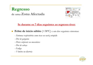Regresso
de uma Zona         Afectada

    Se durante os 7 dias seguintes ao regresso tiver:

 Febre de início súbito (>38ºC) e um dos seguintes sintomas:
 - Sintomas respiratórios como tosse ou nariz entupido
 - Dor de garganta
 - Dores corporais ou musculares
 - Dor de cabeça
 - Fadiga
 - Vómitos ou diarreia
 
