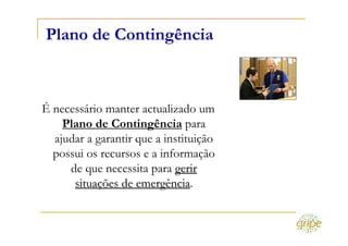 Plano de Contingência



É necessário manter actualizado um
    Plano de Contingência para
  ajudar a garantir que a instituição
  possui os recursos e a informação
     de que necessita para gerir
      situações de emergência.
                    emergência
 