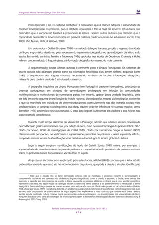 Margarida Maria Ferreira Diogo Dias Pocinho
Para aprender a ler, no sistema alfabético2
, é necessário que a criança adquira a capacidade de
analisar foneticamente as palavras, pois o alfabeto representa a fala a nível do fonema. Há autores que
defendem que a consciência fonética é precursora da leitura. Existem outros autores que afirmam que a
capacidade de identificar fonemas iniciais em palavras distintas prediz o sucesso na leitura e na escrita (Ehri,
2000; Ehri, Nunes, Stahl, & Willows, 2001).
Um outro autor – Galifret-Granjeon (1984) – em relação à língua francesa, propõe o regresso à unidade
de língua e gramática devido ao peso excessivo do suplemento ideográfico na aprendizagem da leitura e da
escrita. Em sentido contrário, Ferreiro e Taberosky (1986), apoiadas nas teorias de Goodman, Chomsky e Halle,
referem que, em relação à língua inglesa, a informação ideográfica torna a escrita mais coerente.
A argumentação destas últimas autoras é pertinente para a Língua Portuguesa. Os sistemas de
escrita actuais não abarcam grande parte da informação fonológica. Eles devem reflectir, segundo Bento
(1991), a arquitectura das línguas naturais, necessitando também de facultar informação ideográfica
relevante para conferir unidade à estrutura das mesmas.
A geografia linguística da Língua Portuguesa (em Portugal) é bastante homogénea, colocando as
crianças portuguesas em situação de aprendizagem privilegiada em relação às comunidades
multilinguísticas e multiculturais de numerosos países. No entanto, apesar desta unidade linguística, deve
ser tida em conta alguma diversificação de índole regional, atestada pelos mapas dialectológicos existentes
e que se manifesta em indivíduos de determinadas zonas, particularmente nas dos estratos sociais mais
desfavorecidos. A variação sociolinguística que daqui advém pode ter influência no sucesso escolar, como
Bernstein (1975) evidenciou nos seus estudos. O caso das Regiões Autónomas da Madeira e dos Açores são
disso exemplo característico.
Durante muito tempo, até finais do século XIX, a Psicologia admitia que a leitura era um processo de
descodificação gráfica em fonemas que, por adição de sons, dava acesso à fonologia da palavra (Chall, 1967,
citado por Sousa, 1999). As investigações de Cattell (1886), citado por Henderson, Singer e Ferreira (1995),
alteraram esta perspectiva, ao verificarem a superioridade perceptiva de palavras – word superiority effect –,
rompendo com as teorias de identificação serial de letras e dando lugar às teorias globais da leitura.
Logo a seguir surgiram ramificações da teoria de Cattell. Sousa (1999) refere, por exemplo, a
superioridade do reconhecimento de pseudo-palavras e a superioridade da pronúncia de palavras comuns
sobre as palavras menos frequentes no vocabulário do sujeito.
Ao procurar encontrar uma explicação para estes factos, Mitchel (1982) concluiu que o leitor adulto
pode utilizar mais do que uma via no reconhecimento da palavra, que pode ir desde a simples identificação
2
Para que o estudo não se torne demasiado extenso, não se investigou o processo inerente à aprendizagem e
compreensão da leitura em sistemas não alfabéticos (línguas ideográficas), como o chinês, o japonês, o árabe, entre outros. Por
exemplo, o japonês tem dois sistemas de escrita: o Kana representa as palavras silábicas e o Kanji, que é uma escrita logográfica,
representa conceitos. No Japão todas as crianças iniciam a leitura na forma silábica e só posteriormente é introduzida a forma
logográfica. Esta metodologia parece ter imenso sucesso, uma vez que são raras as dificuldades graves na iniciação da leitura (Makita,
1968, citado por Sousa, 1999). Hong Kong defronta um problema educacional do retorno da língua chinesa como língua oficial das suas
escolas, após um passado de quatro séculos de língua inglesa. Para implementar o novo currículo, que consiste em 9 áreas - leitura,
escrita, escuta, oralidade, cultura chinesa, moral, pensamento e auto-aprendizagem – os investigadores das universidades de Hong
Kong têm estudado uma série de estratégias de ensino/aprendizagem e de materiais literários para facilitar este novo desafio (Leung &
Auyeung Lai, 2003; Tong, 2003).
Revista Iberoamericana de Educación (ISSN: 1681-5653)
• 10 •
 