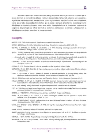 Margarida Maria Ferreira Diogo Dias Pocinho
Tendo em conta que o sistema educativo português permite a transição de ano e ciclo sem que os
jovens dominem as competências básicas na leitura apresentadas na Figura 6, julgamos ser necessário e
urgente que esta situação seja alterada, isto é, que a língua materna seja olhada como uma competência
básica a que todos os cidadãos têm direito e que a escola é obrigada a facultar. Se a escola apresenta
dificuldades na concretização desta tarefa será, então, imprescindível que se apresentem propostas de
programas de promoção da leitura, de modo a auxiliar os professores e os alunos a ultrapassarem as
dificuldades em ensinar e aprender a ler, respectivamente.
Bibliografia
AMOR, E. (1993): Didáctica do português : fundamentos e metodologia. Lisboa: Texto.
BEARD, R. (2000): Research and the National Literacy Strategy. Oxford Review of Education, 26(3/4), 421-436.
BECHARA, A., DAMÁSIO, H., TRANEL, D. y DAMÁSIO, A. R. (1997): Deciding advantageously before knowing the
advantageous strategy. Science, 275(5304), 1293-1295.
BENTO, J. R. (1991): Um estudo sobre a medição do rendimento na leitura em crianças do primeiro ano de escolaridade
obrigatória do concelho de Viseu. Dissertação de Mestrado, Universidade do Minho, Braga.
— : Um estudo sobre a medição do rendimento na leitura em crianças do primeiro ano de escolaridade obrigatória do
concelho de Viseu. Unpublished Dissertação de Mestrado, Universidade do Minho, Braga.
CARVALHO, J. A. (1990): A evolução sintáctica na produção escrita de crianças e adolescentes. Revista Portuguesa da
Educação, 3(3), 129-138.
CASSANY, D. (1991): Describir el escribir: cómo se aprende a escribir. Barcelona: Editorial Paidós.
CASTELEIRO, J. M. (Ed.). (2001). Dicionário da língua portuguesa contemporânea. Lisboa: Academia das Ciências de Lisboa
e Editorial Verbo.
CHARD, D. J. y VAUGHN, S. (2002): A synthesis of research on effective interventions for building reading fluency with
elementary students with learning disabilities. Journal of Learning Disabilities, 35(5), 386-406.
EHRI, L. C. (2000): Learning to read and learning to spell: Two sides of a coin. Topics in Language Disorders, 20(3), 19.
EHRI, L. C., NUNES, S. R., STAHL, S. A. y WILLOWS, D. M. (2001): Systematic phonics instruction helps students learn to read:
Evidence from the National Reading Panel's Meta-Analysis. Review of Educational Research, 71(3), 393-447.
ELLIS, A. (1989). Reading, writing and dyslexia: a cognitive analysis. London: Lawrence Erlbaum Associates.
ESTES, W. K. (1976): Approaches to human learning and motivation. In W. K. Estes (Ed.), Handbook of learning and cognitive
processes. Hillsdale, N.J: Lawrence Elrbaum Associates.
FERREIRO, E., y TABEROSKY, A. (1986): Psicogénese da língua escrita. Porto Alegre: Artes Médicas.
FISHER, J. B., SCHUMAKER, J. B. y DESHLER, D. D. (1995): Searching for validated inclusive practices: a review of the
literature. Focus on Exceptional Children, 28, 1-20.
FISHER, R., LEWIS, M. y DAVIS, B. (2000): Implementation of the National Literacy Strategy in England: Indications of change.
Childhood Education, 76(6), 342-346.
GAGNÉ, E. D., YEKOVICH, C. W. y YEKOVICH, F. R. (1993): The cognitive psychology of school learning. New York: Harper
Collins.
GAGNÉ, R. (1974): Essentials of learning for instruction. New York: The Dryden Press.
GALIFRET-GRANJEON (1984): A língua escrita como objectivo da aprendizagem. In A. e. al. (Ed.), A dislexia em questão.
Porto Alegre: Artes Médicas.
GIBSON, E. J. y LEVIN, H. (1985): The psychology of reading. Cambridge, Massachusetts: The Mit Press.
HENDERSON, J. M., SINGER, M. y FERREIRA, F. (Eds.). (1995): Reading and language processing. Mahwah, N.J: Lawrence
Erlbaum Associates.
Revista Iberoamericana de Educación (ISSN: 1681-5653)
• 12 •
 