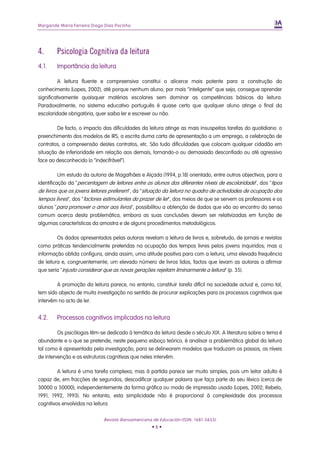 Margarida Maria Ferreira Diogo Dias Pocinho
4. Psicologia Cognitiva da leitura
4.1. Importância da leitura
A leitura fluente e compreensiva constitui o alicerce mais potente para a construção do
conhecimento (Lopes, 2002), até porque nenhum aluno, por mais “inteligente” que seja, consegue aprender
significativamente quaisquer matérias escolares sem dominar as competências básicas da leitura.
Paradoxalmente, no sistema educativo português é quase certo que qualquer aluno atinge o final da
escolaridade obrigatória, quer saiba ler e escrever ou não.
De facto, o impacto das dificuldades da leitura atinge as mais insuspeitas tarefas do quotidiano: o
preenchimento dos modelos de IRS, a escrita duma carta de apresentação a um emprego, a celebração de
contratos, a compreensão destes contratos, etc. São tudo dificuldades que colocam qualquer cidadão em
situação de inferioridade em relação aos demais, tornando-o ou demasiado desconfiado ou até agressivo
face ao desconhecido (o “indecifrável”).
Um estudo da autoria de Magalhães e Alçada (1994, p.18) orientado, entre outros objectivos, para a
identificação da "percentagem de leitores entre os alunos dos diferentes níveis de escolaridade", dos "tipos
de livros que os jovens leitores preferem", da "situação da leitura no quadro de actividades de ocupação dos
tempos livres", dos "factores estimulantes do prazer de ler", dos meios de que se servem os professores e os
alunos "para promover o amor aos livros", possibilitou a obtenção de dados que vão ao encontro do senso
comum acerca desta problemática, embora as suas conclusões devam ser relativizadas em função de
algumas características da amostra e de alguns procedimentos metodológicos.
Os dados apresentados pelas autoras revelam a leitura de livros e, sobretudo, de jornais e revistas
como práticas tendencialmente preteridas na ocupação dos tempos livres pelos jovens inquiridos; mas a
informação obtida configura, ainda assim, uma atitude positiva para com a leitura, uma elevada frequência
de leitura e, congruentemente, um elevado número de livros lidos, factos que levam as autoras a afirmar
que seria "injusto considerar que as novas gerações rejeitam liminarmente a leitura" (p. 35).
A promoção da leitura parece, no entanto, constituir tarefa difícil na sociedade actual e, como tal,
tem sido objecto de muita investigação no sentido de procurar explicações para os processos cognitivos que
intervêm no acto de ler.
4.2. Processos cognitivos implicados na leitura
Os psicólogos têm-se dedicado à temática da leitura desde o século XIX. A literatura sobre o tema é
abundante e o que se pretende, neste pequeno esboço teórico, é analisar a problemática global da leitura
tal como é apresentada pela investigação, para se delinearem modelos que traduzam os passos, os níveis
de intervenção e as estruturas cognitivas que neles intervêm.
A leitura é uma tarefa complexa, mas à partida parece ser muito simples, pois um leitor adulto é
capaz de, em fracções de segundos, descodificar qualquer palavra que faça parte do seu léxico (cerca de
30000 a 50000), independentemente da forma gráfica ou modo de impressão usado (Lopes, 2002; Rebelo,
1991, 1992, 1993). No entanto, esta simplicidade não é proporcional à complexidade dos processos
cognitivos envolvidos na leitura.
Revista Iberoamericana de Educación (ISSN: 1681-5653)
• 6 •
 