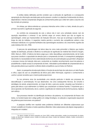 Margarida Maria Ferreira Diogo Dias Pocinho
A análise destas definições permite constatar que a extracção do significado e a consequente
apropriação da informação veiculada pela escrita parecem constituir os objectivos fundamentais da leitura,
dependendo o nível de compreensão atingido do conhecimento prévio que o leitor tem sobre o assunto e do
tipo de texto em presença.
Em síntese, por leitura entende-se o processo interactivo entre o leitor e o texto, através do qual o
primeiro reconstrói o significado do segundo.
Ao contrário da compreensão do oral, a leitura não é nem uma actividade natural, nem de
aquisição espontânea e universal. O seu domínio exige um ensino directo que não se esgota na
aprendizagem, ainda que imprescindível, da tradução letra-som, mas que se prolonga e aprofunda ao
longo da vida do indivíduo. A respectiva mestria permite o aumento das competências verbais e dos
interesses individuais e é a grande facilitadora das aprendizagens escolares e do crescimento cognitivo de
cada indivíduo (Sim-Sim, 1998).
O percurso da aprendizagem da leitura deve ter como meta primordial a fluência, que implica
rapidez de decifração, precisão e eficiência na extracção do significado do material lido (Chard & Vaughn,
2002; Marcum, 2002). A fluência de leitura exige que o leitor descodifique automaticamente, de tal modo
que possa canalizar a capacidade de atenção para a compreensão do texto. A consequência pedagógica
decorrente é a necessidade de treino sistematizado de técnicas de automatização que permitam ultrapassar
o processo moroso de tradução letra-som, conduzindo ao imediato reconhecimento visual de palavras e
possibilitando o rápido acesso à compreensão do texto. Velocidade e profundidade de compreensão são os
dois grandes pilares que suportam a eficácia desta competência, que se traduz em fluência.
Assim, na perspectiva da educação básica, é função da escola fazer de cada aluno um leitor fluente
e crítico, capaz de usar as competências de leitura para obter informação, organizar o conhecimento e
usufruir o prazer recreativo que a mesma pode proporcionar.
Se nos primeiros anos de escolaridade uma atenção particular é devida aos processos de
descodificação e automatização, há que desenvolver, nos anos subsequentes técnicas, de consulta e
estratégias de estudo, proporcionando, ao longo de todo o percurso escolar, situações que fomentem o
gosto pela leitura e que sedimentem os hábitos que caracterizam os leitores fluentes. É importante que o
aluno aprenda a ler fluentemente, isto é, a extrair o significado do material escrito de forma precisa, rápida e
sem esforço.
Que processos intervêm na identificação de letras e de palavras, na compreensão de frases e de
textos, na transformação dum código gráfico em código fonológico, na selecção e organização sequencial
de grafemas para transcrever uma palavra?
A pesquisa científica tem resolvido estes problemas dividindo em diferentes subprocessos que
incluem subskills com funções e modos operativos diferentes. Estes subprocessos são depois reagrupados e
integrados em modelos1
.
1
Eis alguns modelos de leitura propostos por Amor (2001): modelo estruturalista, modelo de processamento de dados,
modelo de leitura sem mediação sonora, modelo da análise pela síntese, modelo das hipóteses múltiplas, modelo construtivista e
modelo reconstrutor.
Revista Iberoamericana de Educación (ISSN: 1681-5653)
• 8 •
 