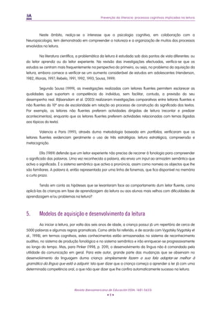 Prevenção da iliteracia: processos cognitivos implicados na leitura
Neste âmbito, realça-se o interesse que a psicologia cognitiva, em colaboração com a
Neuropsicologia, tem demonstrado em compreender a natureza e a organização de muitos dos processos
envolvidos na leitura.
Na literatura científica, a problemática da leitura é estudada sob dois pontos de vista diferentes: ou
do leitor aprendiz ou do leitor experiente. Na revisão das investigações efectuadas, verifica-se que os
estudos se centram mais frequentemente na perspectiva do primeiro, ou seja, no problema da aquisição da
leitura, embora comece a verificar-se um aumento considerável de estudos em adolescentes (Henderson,
1982; Morais, 1997; Rebelo, 1991, 1992, 1993; Sousa, 1999).
Segundo Sousa (1999), as investigações realizadas com leitores fluentes permitem esclarecer as
qualidades que suportam a competência do indivíduo, sem facilitar, contudo, a previsão do seu
desempenho real. Rijlaarsdam et al. (2003) realizaram investigações comparativas entre leitores fluentes e
não fluentes do 10º ano de escolaridade em relação ao processo de construção do significado dos textos.
Por exemplo, os leitores não fluentes preferem actividades dirigidas de leitura (recontar e predizer
acontecimentos), enquanto que os leitores fluentes preferem actividades relacionadas com temas (ligadas
aos tópicos do texto).
Valencia e Paris (1991), através duma metodologia baseada em portfolios, verificaram que os
leitores fluentes evidenciam geralmente o uso de três estratégias: leitura estratégica, compreensão e
metacognição.
Ellis (1989) defende que um leitor experiente não precisa de recorrer à fonologia para compreender
o significado das palavras. Uma vez reconhecida a palavra, ela envia um input ao armazém semântico que
activa o significado. É o sistema semântico que activa a pronúncia, assim como nomeia os objectos que lhe
são familiares. A palavra é, então representada por uma linha de fonemas, que fica disponível na memória
a curto prazo.
Tendo em conta as hipóteses que se levantaram face ao comportamento dum leitor fluente, como
aplicá-las às crianças em fase de aprendizagem da leitura ou aos alunos mais velhos com dificuldades de
aprendizagem e/ou problemas na leitura?
5. Modelos de aquisição e desenvolvimento da leitura
Ao iniciar a leitura, por volta dos seis anos de idade, a criança possui já um repertório de cerca de
5000 palavras e algumas regras gramaticais. Como atrás foi referido, e de acordo com Vygotsky (Vygotsky et
al., 1998), em termos cognitivos, estes conhecimentos estão armazenados no sistema de reconhecimento
auditivo, no sistema de produção fonológica e no sistema semântico e irão enriquecer-se progressivamente
ao longo do tempo. Mas, para Pinker (1998, p. 209), o desenvolvimento da língua não é comandado pela
utilidade da comunicação em geral. Para este autor, grande parte das mudanças que se observam no
desenvolvimento da linguagem duma criança simplesmente fazem a sua fala adaptar-se melhor à
gramática da língua que está a adquirir. Isto quer dizer que a criança começa a aprender a ler já com uma
determinada competência oral, o que não quer dizer que lhe confira automaticamente sucesso na leitura.
Revista Iberoamericana de Educación (ISSN: 1681-5653)
• 9 •
 
