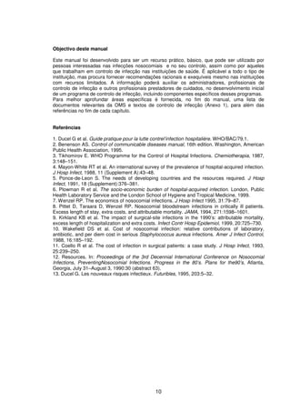 10
Objectivo deste manual
Este manual foi desenvolvido para ser um recurso prático, básico, que pode ser utilizado por
pessoas interessadas nas infecções nosocomiais e no seu controlo, assim como por aqueles
que trabalham em controlo de infecção nas instituições de saúde. É aplicável a todo o tipo de
instituição, mas procura fornecer recomendações racionais e exequíveis mesmo nas instituições
com recursos limitados. A informação poderá auxiliar os administradores, profissionais de
controlo de infecção e outros profissionais prestadores de cuidados, no desenvolvimento inicial
de um programa de controlo de infecção, incluindo componentes específicos desses programas.
Para melhor aprofundar áreas específicas é fornecida, no fim do manual, uma lista de
documentos relevantes da OMS e textos de controlo de infecção (Anexo 1), para além das
referências no fim de cada capítulo.
Referências
1. Ducel G et al. Guide pratique pour la lutte contrel’infection hospitalière. WHO/BAC/79.1.
2. Benenson AS. Control of communicable diseases manual, 16th edition. Washington, American
Public Health Association, 1995.
3. Tikhomirov E. WHO Programme for the Control of Hospital Infections. Chemiotherapia, 1987,
3:148–151.
4. Mayon-White RT et al. An international survey of the prevalence of hospital-acquired infection.
J Hosp Infect, 1988, 11 (Supplement A):43–48.
5. Ponce-de-Leon S. The needs of developing countries and the resources required. J Hosp
Infect, 1991, 18 (Supplement):376–381.
6. Plowman R et al. The socio-economic burden of hospital-acquired infection. London, Public
Health Laboratory Service and the London School of Hygiene and Tropical Medicine, 1999.
7. Wenzel RP. The economics of nosocomial infections. J Hosp Infect 1995, 31:79–87.
8. Pittet D, Taraara D, Wenzel RP. Nosocomial bloodstream infections in critically ill patients.
Excess length of stay, extra costs, and attributable mortality. JAMA, 1994, 271:1598–1601.
9. Kirkland KB et al. The impact of surgical-site infections in the 1990’s: attributable mortality,
excess length of hospitalization and extra costs. Infect Contr Hosp Epidemiol, 1999, 20:725–730.
10. Wakefield DS et al. Cost of nosocomial infection: relative contributions of laboratory,
antibiotic, and per diem cost in serious Staphylococcus aureus infections. Amer J Infect Control,
1988, 16:185–192.
11. Coello R et al. The cost of infection in surgical patients: a case study. J Hosp Infect, 1993,
25:239–250.
12. Resources. In: Proceedings of the 3rd Decennial International Conference on Nosocomial
Infections, PreventingNosocomial Infections. Progress in the 80’s. Plans for the90’s, Atlanta,
Georgia, July 31–August 3, 1990:30 (abstract 63).
13. Ducel G. Les nouveaux risques infectieux. Futuribles, 1995, 203:5–32.
 