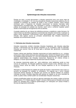 11
CAPÍTULO I
Epidemiologia das infecções nosocomiais
Estudos em todo o mundo documentam a infecção nosocomial como uma causa major de
morbilidade e mortalidade (1-13). Uma taxa elevada de infecções nosocomiais evidencia uma má
qualidade na prestação de cuidados de saúde e leva a gastos evitáveis. Vários factores
contribuem para a frequência de infecções nosocomiais: os doentes internados estão
frequentemente imunodeprimidos, são submetidos a exames e terapêuticas invasivas e as
práticas de prestação de cuidados aos doentes, assim como o ambiente hospitalar podem
facilitar a transmissão de microrganismos entre os doentes.
A pressão selectiva do uso intenso de antibióticos promove a resistência a estes fármacos. Ao
mesmo tempo que são feitos progressos na prevenção das infecções nosocomiais, mudanças na
prática clínica apresentam continuamente novas oportunidades para o desenvolvimento de
infecção. Este capitulo resume as principais características das infecções nosocomiais,
baseadas nos conhecimentos actuais.
1.1 Definições das infecções nosocomiais
Infecções nosocomiais, também chamadas infecções hospitalares, são infecções adquiridas
durante o internamento que não estavam presentes ou em incubação à data da admissão.
Infecções que ocorrem mais de 48 horas após a admissão são, geralmente, consideradas
nosocomiais.
Existem critérios para identificar infecções nosocomiais em locais específicos (p. ex., urinárias,
pulmonares). Estes critérios derivaram dos publicados pelos “Centers for Disease Control” (CDC)
nos Estados Unidos da América (14, 15) ou de conferências internacionais (16) e são usadas na
vigilância epidemiológica das infecções nosocomiais. Baseiam-se em critérios clínicos e
biológicos, e incluem aproximadamente 50 potenciais locais de infecção.
As infecções nosocomiais podem ser tanto endémicas, como epidémicas sendo as mais
comuns as endémicas. As infecções epidémicas ocorrem durante surtos, definidos como um
aumento inusual, acima da média, de uma infecção específica ou de um microrganismo
infectante.
Alterações na administração de cuidados de saúde têm levado a internamentos mais curtos e a
aumento da prestação de cuidados no ambulatório. Foi sugerido que o termo infecção
nosocomial deveria abranger as infecções que ocorrem em doentes tratados em qualquer
instituição de saúde. Infecções adquiridas pelo pessoal do hospital ou de outra instituição de
saúde, ou pelas visitas, também podem ser consideradas infecções nosocomiais.
Critérios simplificados podem ser úteis em algumas instituições sem acesso a todas as técnicas
de diagnóstico (17). A tabela seguinte (Tabela 1) fornece critérios para as infecções comuns que
podem ser utilizadas para a vigilância epidemiológica, em instituições com acesso limitado a
técnicas de diagnóstico sofisticadas.
 