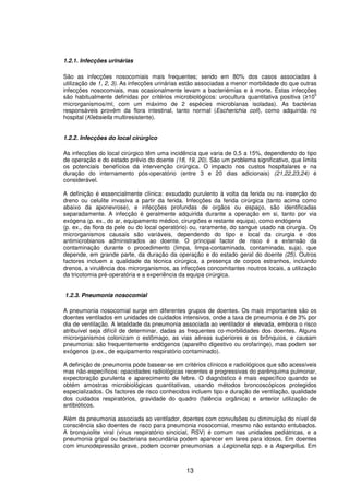 13
1.2.1. Infecções urinárias
São as infecções nosocomiais mais frequentes; sendo em 80% dos casos associadas à
utilização de 1, 2, 3). As infecções urinárias estão associadas a menor morbilidade do que outras
infecções nosocomiais, mas ocasionalmente levam a bacteriémias e à morte. Estas infecções
são habitualmente definidas por critérios microbiológicos: urocultura quantitativa positiva ( 10
5
microrganismos/ml, com um máximo de 2 espécies microbianas isoladas). As bactérias
responsáveis provém da flora intestinal, tanto normal (Escherichia coli), como adquirida no
hospital (Klebsiella multiresistente).
1.2.2. Infecções do local cirúrgico
As infecções do local cirúrgico têm uma incidência que varia de 0,5 a 15%, dependendo do tipo
de operação e do estado prévio do doente (18, 19, 20). São um problema significativo, que limita
os potenciais benefícios da intervenção cirúrgica. O impacto nos custos hospitalares e na
duração do internamento pós-operatório (entre 3 e 20 dias adicionais) (21,22,23,24) é
considerável.
A definição é essencialmente clínica: exsudado purulento à volta da ferida ou na inserção do
dreno ou celulite invasiva a partir da ferida. Infecções da ferida cirúrgica (tanto acima como
abaixo da aponevrose), e infecções profundas de orgãos ou espaço, são identificadas
separadamente. A infecção é geralmente adquirida durante a operação em si, tanto por via
exógena (p. ex., do ar, equipamento médico, cirurgiões e restante equipa), como endógena
(p. ex., da flora da pele ou do local operatório) ou, raramente, do sangue usado na cirurgia. Os
microrganismos causais são variáveis, dependendo do tipo e local da cirurgia e dos
antimicrobianos administrados ao doente. O principal factor de risco é a extensão da
contaminação durante o procedimento (limpa, limpa-contaminada, contaminada, suja), que
depende, em grande parte, da duração da operação e do estado geral do doente (25). Outros
factores incluem a qualidade da técnica cirúrgica, a presença de corpos estranhos, incluindo
drenos, a virulência dos microrganismos, as infecções concomitantes noutros locais, a utilização
da tricotomia pré-operatória e a experiência da equipa cirúrgica.
1.2.3. Pneumonia nosocomial
A pneumonia nosocomial surge em diferentes grupos de doentes. Os mais importantes são os
doentes ventilados em unidades de cuidados intensivos, onde a taxa de pneumonia é de 3% por
dia de ventilação. A letalidade da pneumonia associada ao ventilador é elevada, embora o risco
atribuível seja difícil de determinar, dadas as frequentes co-morbilidades dos doentes. Alguns
microrganismos colonizam o estômago, as vias aéreas superiores e os brônquios, e causam
pneumonia: são frequentemente endógenos (aparelho digestivo ou orofaringe), mas podem ser
exógenos (p.ex., de equipamento respiratório contaminado).
A definição de pneumonia pode basear-se em critérios clínicos e radiológicos que são acessíveis
mas não-específicos: opacidades radiológicas recentes e progressivas do parênquima pulmonar,
expectoração purulenta e aparecimento de febre. O diagnóstico é mais específico quando se
obtém amostras microbiológicas quantitativas, usando métodos broncoscópicos protegidos
especializados. Os factores de risco conhecidos incluem tipo e duração de ventilação, qualidade
dos cuidados respiratórios, gravidade do quadro (falência orgânica) e anterior utilização de
antibióticos.
Além da pneumonia associada ao ventilador, doentes com convulsões ou diminuição do nível de
consciência são doentes de risco para pneumonia nosocomial, mesmo não estando entubados.
A bronquiolite viral (vírus respiratório sincicial, RSV) é comum nas unidades pediátricas, e a
pneumonia gripal ou bacteriana secundária podem aparecer em lares para idosos. Em doentes
com imunodepressão grave, podem ocorrer pneumonias a Legionella spp. e a Aspergillus. Em
 
