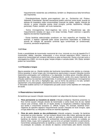15
frequentemente resistentes aos antibióticos; também os Streptococcus beta-hemolíticos
são importantes.
- Enterobacteriáceas (bacilos gram-negativos): (por ex., Escherichia coli, Proteus,
Klebsiella, Enterobacter, Serratia marcescens) podem colonizar certos locais, quando as
defesas do hospedeiro estão comprometidas (inserção de catéter, algália, inserção de
cânula), e causar infecções graves (local cirúrgico, pulmão, bacteriémia, infecção
peritoneal). Podem, também, ser muito resistentes.
- Outros microrganismos Gram-negativos tais como a Pseudomonas spp. são
frequentemente isoladas em água e em áreas húmidas. Podem colonizar o aparelho
digestivo de doentes hospitalizados.
- Outras bactérias seleccionadas constituem um risco específico em hospitais. Por
exemplo, a espécie Legionella pode causar pneumonia (esporádica ou endémica)
através de inalação de aerossóis contendo água contaminada (ar condicionado,
chuveiros, aerossóis terapêuticos).
1.3.2 Vírus
Existe a possibilidade de transmissão nosocomial de vírus, incluindo os vírus da hepatite B e C
(transfusões, diálise, injecções, endoscopia), o vírus sincicial respiratório (RSV), rotavírus e
enterovírus (transmitidos por contacto mão-boca ou pela via fecal-oral). Outros vírus tais como o
citomegalovírus (CMV), os vírus da gripe, herpes simplex e varicela-zoster, VIH, Ebola, também
podem ser transmitidos.
1.3.3 Parasitas e fungos
Alguns parasitas (por ex. Giardia lamblia) são facilmente transmitidos entre adultos ou crianças.
Outros parasitas e vários fungos são microrganismos oportunistas e causam infecções durante
tratamentos prolongados com antibióticos e na depressão imunitária grave (Candida albicans,
Aspergillus spp, Cryptococcus neoformans, Cryptosporidium), sendo uma causa importante de
infecção sistémica nos doentes imunodeprimidos. A contaminação ambiental por microrganismos
presentes nos ar, tais como o Aspergillus spp., que se forma nas poeiras e no solo, também
representam uma preocupação, especialmente durante as obras no hospital.
O Sarcoptes scabies (sarna) é um ectoparasita que pode causar surtos repetidos em instituições
de saúde.
1.4 Reservatórios e transmissão
As bactérias que causam infecção nosocomial podem ser adquiridas de diversas maneiras:
1. Flora permanente ou transitória do doente (infecção endógena). Bactérias presentes na
flora normal causam infecção através da transmissão a outros locais fora do seu habitat
natural (vias urinárias), lesão de um tecido (ferida) ou terapêutica antibiótica inapropriada
que facilita o crescimento excessivo (C. difficile, fungos). Por exemplo, bactérias Gram-
negativas do aparelho digestivo frequentemente causam infecções do local cirúrgico, após
cirurgia abdominal, ou infecções urinárias em doentes algaliados.
2. Flora de outro doente ou dos profissionais (infecção exógena, cruzada). As bactérias
transmitem-se entre doentes : (a) por contacto directo entre eles (mãos, gotículas de saliva
ou de outros fluídos corporais); (b) pelo ar (gotículas ou poeiras contaminadas com as
bactérias do doente); (c) através de profissionais contaminados durante os cuidados ao
doente (mãos, roupa, nariz e garganta), que se torna um portador transitório ou permanente,
transmitindo subsequentemente as bactérias a outros doentes através do contacto directo,
na prestação de cuidados; (d) através de objectos contaminados pelo doente (incluindo
 