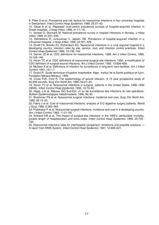 17
9. Pittet D et al. Prevalence and risk factors for nosocomial infections in four university hospitals
in Switzerland. Infect Control Hosp Epidemiol, 1999, 20:37–42.
10. Gikas A et al. Repeated multi-centre prevalence surveys of hospital-acquired infection in
Greek hospitals. J Hosp Infect, 1999, 41:11–18.
11. Scheel O, Stormark M. National prevalence survey in hospital infections in Norway. J Hosp
Infect, 1999, 41:331–335.
12. Valinteliene R, Jurkuvenas V, Jepsen OB. Prevalence of hospital-acquired infection in a
Lithuanian hospital. J Hosp Infect, 1996, 34:321–329.
13. Orrett FA, Brooks PJ, Richardson EG. Nosocomial infections in a rural regional hospital in a
developing country: infection rates by site, service, cost, and infection control practices. Infect
Control Hosp Epidemiol, 1998, 19:136–140.
14. Garner JS et al. CDC definitions for nosocomial infections, 1988. Am J Infect Control, 1988,
16:128–140.
15. Horan TC et al. CDC definitions of nosocomial surgical site infections, 1992: a modification of
CDC definition of surgical wound infections. Am J Infect Control, 1992, 13:606–608.
16. McGeer A et al. Definitions of infection for surveillance in long-term care facilities. Am J Infect
Control, 1991, 19:1–7.
17. Girard R. Guide technique d’hygiène hospitalière. Alger, Institut de la Santé publique et Lyon,
Fondation Marace Mérieux, 1990.
18. Cruse PJE, Ford R. The epidemiology of wound infection. A 10 year prospective study of
62,939 wounds. Surg Clin North Am, 1980, 60:27–40.
19. Horan TC et al. Nosocomial infections in surgical patients in the United States, 1986–1992
(NNIS). Infect Control Hosp Epidemiol, 1993, 14:73–80.
20. Hajjar J et al. Réseau ISO Sud-Est: un an de surveillance des infections du site opératoire.
Bulletin Èpidémiologique Hebdomadaire, 1996, No 42.
21. Brachman PS et al. Nosocomial surgical infections: incidence and cost. Surg Clin North Am,
1980, 60:15–25.
22. Fabry J et al. Cost of nosocomial infections: analysis of 512 digestive surgery patients. World
J Surg, 1982, 6:362–365.
23. Prabhakar P et al. Nosocomial surgical infections: incidence and cost in a developing country.
Am J Infect Control, 1983, 11:51–56.
24. Kirkland KB et al. The impact of surgical-site infections in the 1990’s: attributable mortality,
excess length of hospitalization and extra costs. Infect Control Hosp Epidemiol, 1999, 20:725–
730.
25. Nosocomial infections rates for interhospital comparison: limitations and possible solutions —
A report from NNIS System. Infect Control Hosp Epidemiol, 1991, 12:609–621.
 