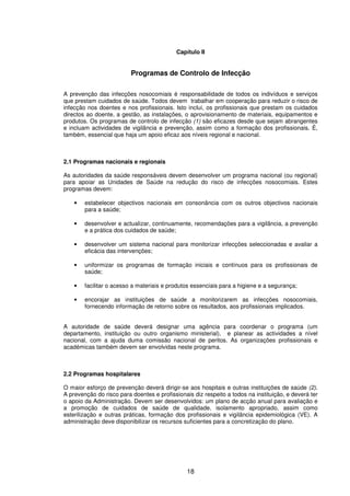 18
Capítulo II
Programas de Controlo de Infecção
A prevenção das infecções nosocomiais é responsabilidade de todos os indivíduos e serviços
que prestam cuidados de saúde. Todos devem trabalhar em cooperação para reduzir o risco de
infecção nos doentes e nos profissionais. Isto inclui, os profissionais que prestam os cuidados
directos ao doente, a gestão, as instalações, o aprovisionamento de materiais, equipamentos e
produtos. Os programas de controlo de infecção (1) são eficazes desde que sejam abrangentes
e incluam actividades de vigilância e prevenção, assim como a formação dos profissionais. É,
também, essencial que haja um apoio eficaz aos níveis regional e nacional.
2.1 Programas nacionais e regionais
As autoridades da saúde responsáveis devem desenvolver um programa nacional (ou regional)
para apoiar as Unidades de Saúde na redução do risco de infecções nosocomiais. Estes
programas devem:
• estabelecer objectivos nacionais em consonância com os outros objectivos nacionais
para a saúde;
• desenvolver e actualizar, continuamente, recomendações para a vigilância, a prevenção
e a prática dos cuidados de saúde;
• desenvolver um sistema nacional para monitorizar infecções seleccionadas e avaliar a
eficácia das intervenções;
• uniformizar os programas de formação iniciais e contínuos para os profissionais de
saúde;
• facilitar o acesso a materiais e produtos essenciais para a higiene e a segurança;
• encorajar as instituições de saúde a monitorizarem as infecções nosocomiais,
fornecendo informação de retorno sobre os resultados, aos profissionais implicados.
A autoridade de saúde deverá designar uma agência para coordenar o programa (um
departamento, instituição ou outro organismo ministerial), e planear as actividades a nível
nacional, com a ajuda duma comissão nacional de peritos. As organizações profissionais e
académicas também devem ser envolvidas neste programa.
2.2 Programas hospitalares
O maior esforço de prevenção deverá dirigir-se aos hospitais e outras instituições de saúde (2).
A prevenção do risco para doentes e profissionais diz respeito a todos na instituição, e deverá ter
o apoio da Administração. Devem ser desenvolvidos: um plano de acção anual para avaliação e
a promoção de cuidados de saúde de qualidade, isolamento apropriado, assim como
esterilização e outras práticas, formação dos profissionais e vigilância epidemiológica (VE). A
administração deve disponibilizar os recursos suficientes para a concretização do plano.
 