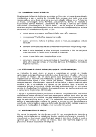 19
2.2.1. Comissão de Controlo de Infecção
Uma Comissão de Controlo de Infecção proporciona um fórum para a cooperação e participação
multidisciplinar e para a partilha de informação. Esta comissão deve incluir uma ampla
representação de outras áreas relevantes: p. ex., Administração, Médicos, outros Profissionais
de Saúde, Microbiologista Clínico, Farmácia, Aprovisionamento, Serviço de Instalação e
Equipamentos, Serviços Hoteleiros, Departamento de Formação. A comissão deve reportar
directamente à Administração ou à Direcção Médica, a fim de assegurar a visibilidade e a
eficácia do programa. Numa emergência (caso de um surto), esta comissão deve poder reunir-se
prontamente. A comissão tem as seguintes funções:
• rever e aprovar um programa anual de actividades para a VE e prevenção;
• rever dados de VE e identificar áreas de intervenção;
• avaliar e promover a melhoria de práticas, a todos os níveis, de prestação de cuidados
de saúde;
• assegurar a formação adequada dos profissionais em controlo de infecção e segurança;
• rever os riscos associados a novas tecnologias e monitorizar o risco de infecção de
novos dispositivos e produtos, antes da aprovação do seu uso;
• rever e fornecer dados para a investigação de surtos;
• comunicar e colaborar com outras comissões do hospital com objectivos comuns, tais
como a Comissão de Farmácia e Terapêutica, Comissão de Antibióticos, Comissão de
Higiene e Segurança.
2.2.2. Profissionais de controlo de infecção (Equipa de Controlo de Infecção)
As instituições de saúde devem ter acesso a especialistas em controlo de infecção,
epidemiologia e doenças infecciosas, incluindo médicos de controlo de infecção e enfermeiros
de controlo de infecção. (2). Em alguns países estes profissionais constituem equipas
especializadas que trabalham para um hospital ou grupo de instituições de saúde; podem estar
administrativamente ligados a outra unidade (por exemplo, Laboratório de Microbiologia,
Direcção Médica ou de Enfermagem, Serviços de Saúde Pública). A estrutura ideal vai variar
conforme o tipo, as necessidades e os recursos de cada instituição. Deve, no entanto, ser
assegurada, à equipa de controlo de infecção, autoridade suficiente para gerir um programa de
controlo de infecção eficaz. Em instituições de grandes dimensões isto significa, geralmente, que
a equipa reporta directamente à Administração.
A equipa ou a pessoa responsável pelo controlo de infecção é responsável tanto pelas tarefas
quotidianas de controlo de infecção, como pela preparação do plano de acção anual, que será
revisto pela comissão de controlo de infecção e pela Administração. Estes profissionais têm um
papel de apoio científico e técnico: p. ex., VE e investigação, desenvolvimento e auditoria de
políticas e supervisão prática, avaliação de materiais e produtos, controlo da esterilização e
desinfecção, implementação de programas de formação. Deverão também participar e apoiar os
programas de investigação e de avaliação, a nível nacional e internacional.
2.2.3. Manual de Controlo de Infecção
Um manual de prevenção da infecção nosocomial (3), com a compilação das instruções e
práticas recomendadas para o cuidado dos doentes, constitui uma ferramenta importante. O
manual deve ser desenvolvido e actualizado pela equipa de controlo de infecção, e revisto e
aprovado pela comissão de controlo de infecção. Deve estar facilmente disponível aos
profissionais de saúde e actualizado em tempo útil.
 