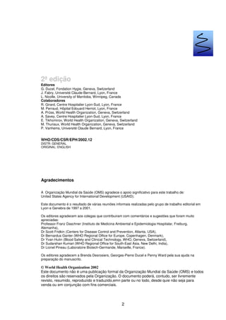 2
2ª edição
Editores
G. Ducel, Fondation Hygie, Geneva, Switzerland
J. Fabry, Université Claude-Bernard, Lyon, France
L. Nicolle, University of Manitoba, Winnipeg, Canada
Colaboradores
R. Girard, Centre Hospitalier Lyon-Sud, Lyon, France
M. Perraud, Hôpital Edouard Herriot, Lyon, France
A. Prüss, World Health Organization, Geneva, Switzerland
A. Savey, Centre Hospitalier Lyon-Sud, Lyon, France
E. Tikhomirov, World Health Organization, Geneva, Switzerland
M. Thuriaux, World Health Organization, Geneva, Switzerland
P. Vanhems, Université Claude Bernard, Lyon, France
WHO/CDS/CSR/EPH/2002.12
DISTR: GENERAL
ORIGINAL: ENGLISH
Agradecimentos
A Organização Mundial da Saúde (OMS) agradece o apoio significativo para este trabalho de:
United States Agency for International Development (USAID).
Este documento é o resultado de várias reuniões informais realizadas pelo grupo de trabalho editorial em
Lyon e Genebra de 1997 a 2001.
Os editores agradecem aos colegas que contribuiram com comentários e sugestões que foram muito
apreciadas:
Professor Franz Daschner (Instituto de Medicina Ambiental e Epidemiologia Hospitalar, Freiburg,
Alemanha),
Dr Scott Fridkin (Centers for Disease Control and Prevention, Atlanta, USA),
Dr Bernardus Ganter (WHO Regional Office for Europe, Copenhagen, Denmark),
Dr Yvan Hutin (Blood Safety and Clinical Technology, WHO, Geneva, Switzerland),
Dr Sudarshan Kumari (WHO Regional Office for South-East Asia, New Delhi, India),
Dr Lionel Pineau (Laboratoire Biotech-Germande, Marseille, France).
Os editores agradecem a Brenda Desrosiers, Georges-Pierre Ducel e Penny Ward pela sua ajuda na
preparação do manuscrito.
© World Health Organization 2002
Este documento não é uma publicação formal da Organização Mundial da Saúde (OMS) e todos
os direitos são reservados pela Organização. O documento poderá, contudo, ser livremente
revisto, resumido, reproduzido e traduzido,emn parte ou no todo, desde quie não seja para
venda ou em conjunção com fins comerciais.
PNCI
 