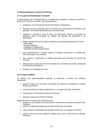 20
2.3 Responsabilidade no Controlo de Infecção
2.3.1 O papel da Administração do Hospital
A Administração e/ou a Direcção Clínica do Hospital deve assegurar a liderança, apoiando o
programa de controlo de infecção. São responsáveis por:
• estabelecer uma Comissão de Controlo de Infecção multidisciplinar;
• identificar recursos adequados para um programa de monitorização de infecções e de
aplicação dos métodos apropriados para a sua prevenção;
• assegurar a formação e treino de todos os profissionais, através da promoção de
programas sobre a prevenção da infecção nas técnicas de desinfecção e de
esterilização;
• delegar aspectos técnicos da higiene hospitalar nos profissionais adequados, tal como:
- Enfermagem,
- Serviços Hoteleiros,
- Instalações e Equipamento,
- Laboratório de Microbiologia Clínica;
• rever, periodicamente, a situação relativa às infecções nosocomiais e a eficácia das
intervenções para o seu controlo;
• rever, aprovar e implementar as políticas aprovadas pela Comissão de Controlo de
Infecção;
• assegurar que a equipa de controlo de infecção tem autoridade para facilitar o adequado
funcionamento do programa;
• participar na investigação de surtos.
2.3.2 O papel do Médico
Os médicos tem responsabilidades especiais na prevenção e controlo das infecções
hospitalares:
• aplicando práticas que minimizem transmissão da infecção na prestação de cuidados
directos aos doentes;
• cumprindo práticas de higiene apropriadas (p. ex. lavagem das mãos, isolamento);
• fazendo parte da Comissão de Controlo de Infecção;
• apoiando a equipa de controlo de infecção.
Especificamente, os médicos são responsáveis por:
• proteger os seus doentes de outros doentes e profissionais de saúde que possam estar
infectados;
• cumprir as práticas aprovadas pela Comissão de Controlo de Infecção;
• obter amostras microbiológicas apropriadas na presença, ou suspeita, de infecção;
• notificar casos de infecção hospitalar à equipa, assim como o internamento de doentes
infectados;
 