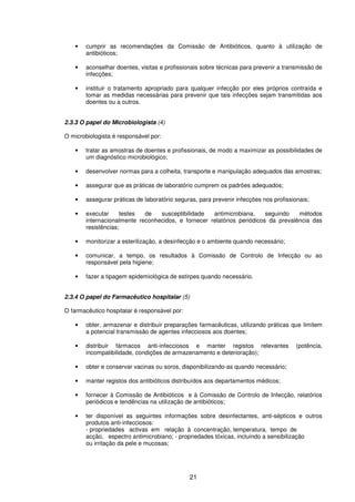 21
• cumprir as recomendações da Comissão de Antibióticos, quanto à utilização de
antibióticos;
• aconselhar doentes, visitas e profissionais sobre técnicas para prevenir a transmissão de
infecções;
• instituir o tratamento apropriado para qualquer infecção por eles próprios contraída e
tomar as medidas necessárias para prevenir que tais infecções sejam transmitidas aos
doentes ou a outros.
2.3.3 O papel do Microbiologista (4)
O microbiologista é responsável por:
• tratar as amostras de doentes e profissionais, de modo a maximizar as possibilidades de
um diagnóstico microbiológico;
• desenvolver normas para a colheita, transporte e manipulação adequados das amostras;
• assegurar que as práticas de laboratório cumprem os padrões adequados;
• assegurar práticas de laboratório seguras, para prevenir infecções nos profissionais;
• executar testes de susceptibilidade antimicrobiana, seguindo métodos
internacionalmente reconhecidos, e fornecer relatórios periódicos da prevalência das
resistências;
• monitorizar a esterilização, a desinfecção e o ambiente quando necessário;
• comunicar, a tempo, os resultados à Comissão de Controlo de Infecção ou ao
responsável pela higiene;
• fazer a tipagem epidemiológica de estirpes quando necessário.
2.3.4 O papel do Farmacêutico hospitalar (5)
O farmacêutico hospitalar é responsável por:
• obter, armazenar e distribuir preparações farmacêuticas, utilizando práticas que limitem
a potencial transmissão de agentes infecciosos aos doentes;
• distribuir fármacos anti-infecciosos e manter registos relevantes (potência,
incompatibilidade, condições de armazenamento e deterioração);
• obter e conservar vacinas ou soros, disponibilizando-as quando necessário;
• manter registos dos antibióticos distribuídos aos departamentos médicos;
• fornecer à Comissão de Antibióticos e à Comissão de Controlo de Infecção, relatórios
periódicos e tendências na utilização de antibióticos;
• ter disponível as seguintes informações sobre desinfectantes, anti-sépticos e outros
produtos anti-infecciosos:
- propriedades activas em relação à concentração, temperatura, tempo de
acção, espectro antimicrobiano; - propriedades tóxicas, incluindo a sensibilização
ou irritação da pele e mucosas;
 