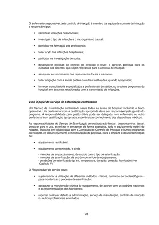 23
O enfermeiro responsável pelo controlo de infecção é membro da equipa de controlo de infecção
e responsável por:
• identificar infecções nosocomiais;
• investigar o tipo de infecção e o microrganismo causal;
• participar na formação dos profissionais;
• fazer a VE das infecções hospitalares;
• participar na investigação de surtos;
• desenvolver políticas de controlo de infecção e rever, e aprovar, políticas para os
cuidados dos doentes, que sejam relevantes para o controlo de infecção;
• assegurar o cumprimento dos regulamentos locais e nacionais;
• fazer a ligação com a saúde pública ou outras instituições, quando apropriado;
• fornecer consultadoria especializada a profissionais de saúde, ou a outros programas do
hospital, em assuntos relacionados com a transmissão de infecções.
2.3.6 O papel do Serviço de Esterilização centralizado
Um Serviço de Esterilização centralizado serve todas as áreas do hospital, incluindo o bloco
operatório. Um profissional com a qualificação apropriada deve ser responsável pela gestão do
programa. A responsabilidade pela gestão diária pode ser delegada num enfermeiro ou outro
profissional com qualificação apropriada, experiência e conhecimento dos dispositivos médicos.
As responsabilidades do Serviço de Esterilização centralizada são limpar, descontaminar, testar,
preparar para o uso, esterilizar e armazenar de forma asséptica, todo o equipamento estéril do
hospital. Trabalha em colaboração com a Comissão de Controlo de Infecção e outros programas
do hospital, no desenvolvimento e monitorização de políticas, para a limpeza e descontaminação
de:
• equipamento reutilizável;
• equipamento contaminado, e ainda
- métodos de empacotamento, de acordo com o tipo de esterilização;
- métodos de esterilização, de acordo com o tipo de equipamento;
- condições de esterilização (p. ex., temperatura, duração, pressão, humidade) (ver
Capítulo V)
O Responsável do serviço deve:
• supervisionar a utilização de diferentes métodos - físicos, químicos ou bacteriológicos -
para monitorizar o processo de esterilização;
• assegurar a manutenção técnica do equipamento, de acordo com os padrões nacionais
e as recomendações dos fabricantes;
• reportar qualquer defeito à administração, serviço de manutenção, controlo de infecção
ou outros profissionais envolvidos;
 
