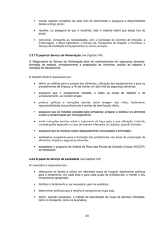 24
• manter registos completos de cada ciclo de esterilizador e assegurar a disponibilidade
destes a longo prazo;
• recolher, ou assegurar-se que é recolhido, todo o material estéril que esteja fora do
prazo;
• comunicar, consoante as necessidades, com a Comissão de Controlo de Infecção, a
Enfermagem, o Bloco Operatório, o Serviço de Transportes do hospital, a Farmácia, o
Serviço de Instalação e Equipamentos ou outros serviços.
2.3.7 O papel do Serviço de Alimentação (ver Capítulo VIII)
O Responsável do Serviço de Alimentação deve ter conhecimentos em segurança alimentar,
formação de pessoal, armazenamento e preparação de alimentos, análise de trabalho e
utilização de equipamento.
O Dietista Chefe é responsável por:
• definir os critérios para a compra dos alimentos, utilização dos equipamentos e para os
procedimentos de limpeza, a fim de manter um alto nível de segurança alimentar;
• assegurar que o equipamento utilizado, e todas as áreas de trabalho e de
armazenamento, se mantêm limpas;
• produzir políticas e instruções escritas sobre lavagem das mãos, fardamento,
responsabilidades dos profissionais e tarefas de desinfecção diária;
• assegurar que os métodos utilizados para armazenar, preparar e distribuir os alimentos
evitam a contaminação por microrganismos;
• emitir instruções escritas sobre o tratamento da loiça após a sua utilização, incluíndo
considerações especiais no caso de doentes infectados ou isolados, quando indicado;
• assegurar que os resíduos sejam adequadamente manuseados e eliminados;
• estabelecer programas para a formação dos profissionais nas áreas de preparação de
alimentos, limpeza e segurança alimentar;
• estabelecer o programa de Análise de Risco dos Pontos de Controlo Críticos (HACCP),
se necessário.
2.3.8 O papel do Serviço de Lavandaria (ver Capítulo VIII)
A Lavandaria é responsável por:
• seleccionar os têxteis a utilizar em diferentes áreas do hospital, desenvolver políticas
para o fardamento, em cada área e para cada grupo de profissionais, e manter o seu
fornecimento apropriado;
• distribuir o fardamento e, se necessário, gerir os vestiários;
• desenvolver políticas para a recolha e transporte da roupa suja;
• definir, quando necessário, o método de desinfecção da roupa de doentes infectados,
tanto no transporte, como na lavandaria;
 