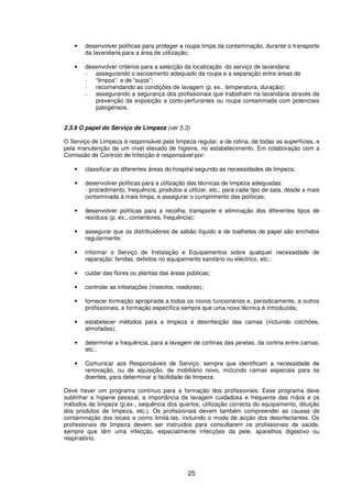 25
• desenvolver políticas para proteger a roupa limpa da contaminação, durante o transporte
da lavandaria para a área de utilização;
• desenvolver critérios para a selecção da localização do serviço de lavandaria:
- assegurando o escoamento adequado da roupa e a separação entre áreas de
- “limpos” e de “sujos”;
- recomendando as condições de lavagem (p. ex., temperatura, duração);
- assegurando a segurança dos profissionais que trabalham na lavandaria através da
prevenção da exposição a corto-perfurantes ou roupa contaminada com potenciais
patogéneos.
2.3.9 O papel do Serviço de Limpeza (ver 5.3)
O Serviço de Limpeza é responsável pela limpeza regular, e de rotina, de todas as superfícies, e
pela manutenção de um nível elevado de higiene, no estabelecimento. Em colaboração com a
Comissão de Controlo de Infecção é responsável por:
• classificar as diferentes áreas do hospital segundo as necessidades de limpeza;
• desenvolver políticas para a utilização das técnicas de limpeza adequadas:
- procedimento, frequência, produtos a utilizar, etc., para cada tipo de sala, desde a mais
contaminada à mais limpa, e assegurar o cumprimento das políticas;
• desenvolver políticas para a recolha, transporte e eliminação dos diferentes tipos de
resíduos (p. ex., contentores, frequência);
• assegurar que os distribuidores de sabão líquido e de toalhetes de papel são enchidos
regularmente;
• informar o Serviço de Instalação e Equipamentos sobre qualquer necessidade de
reparação: fendas, defeitos no equipamento sanitário ou eléctrico, etc.;
• cuidar das flores ou plantas das áreas públicas;
• controlar as infestações (insectos, roedores);
• fornecer formação apropriada a todos os novos funcionários e, periodicamente, a outros
profissionais, e formação específica sempre que uma nova técnica é introduzida;
• estabelecer métodos para a limpeza e desinfecção das camas (incluindo colchões,
almofadas);
• determinar a frequência, para a lavagem de cortinas das janelas, da cortina entre camas,
etc.;
• Comunicar aos Responsáveis de Serviço, sempre que identificam a necessidade de
renovação, ou de aquisição, de mobiliário novo, incluindo camas especiais para os
doentes, para determinar a facilidade de limpeza.
Deve haver um programa contínuo para a formação dos profissionais. Esse programa deve
sublinhar a higiene pessoal, a importância da lavagem cuidadosa e frequente das mãos e os
métodos de limpeza (p.ex., sequência dos quartos, utilização correcta do equipamento, diluição
dos produtos de limpeza, etc.). Os profissionais devem também compreender as causas de
contaminação dos locais e como limitá-las, incluindo o modo de acção dos desinfectantes. Os
profissionais de limpeza devem ser instruídos para consultarem os profissionais de saúde,
sempre que têm uma infecção, especialmente infecções da pele, aparelhos digestivo ou
respiratório.
 