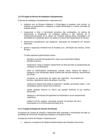 26
2.3.10 O papel do Serviço de Instalação e Equipamentos
O Serviço de Instalação e Equipamentos é responsável por:
• colaborar com os Serviços Hoteleiros, a Enfermagem ou qualquer outro serviço, na
selecção de equipamento, e assegurar a rápida identificação e a pronta correcção de
qualquer defeito;
• inspeccionar e fazer a manutenção preventiva das canalizações, do sistema de
aquecimento e refrigeração, da instalação eléctrica e dos sistemas de ar
condicionado/renovação do ar; devem ser mantidos registos destas actividades e as
actividades de manutenção devem ser dadas a conhecer aos Responsáveis de Serviço;
• desenvolver procedimentos que assegurem reparações de emergência em serviços
essenciais;
• garantir a segurança ambiental fora do hospital, p.ex., eliminação dos resíduos, fontes
de água.
Funções especiais suplementares incluem:
- participar na escolha de equipamento, caso a sua manutenção implique
- assistência técnica;
- inspeccionar, limpar e substituir regularmente os filtros de todos os equipamentos de
ventilação e humidificadores;
- testar os esterilizadores (temperatura, pressão, vácuo, sistema de registo) e
assegurar a sua manutenção regular (limpeza das câmaras interiores, esvaziamento
dos tubos);
- monitorizar os termómetros de registo dos frigoríficos, nos armazéns da
farmácia, laboratórios, banco de sangue e cozinhas;
- inspeccionar regularmente todas as superfícies - paredes, pavimentos, tectos - a fim
de assegurar que se mantém lisos e laváveis;
- reparar qualquer abertura ou fissura nas paredes divisórias ou nos caixilhos
das janelas;
- assegurar a manutenção dos aparelhos de hidroterapia e outros equipamentos
específicos;
- notificar a CCI de qualquer interrupção prevista em serviços, tais como
canalizações ou ar condicionado/renovação de ar.
2.3.11 O papel da Equipa de Controlo de Infecção
O programa de controlo de infecção é responsável pela supervisão e coordenação de todas as
actividades de controlo de infecção para assegurar um programa eficaz.
A equipa de controlo de infecção é responsável por:
• organizar um programa de Vigilância Epidemiológica das infecções nosocomiais;
 
